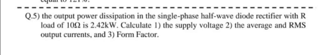 Q.5) the output power dissipation in the single-phase half-wave diode rectifier with R
load of 102 is 2.42KW. Calculate 1) the supply voltage 2) the average and RMS
output currents, and 3) Form Factor.
