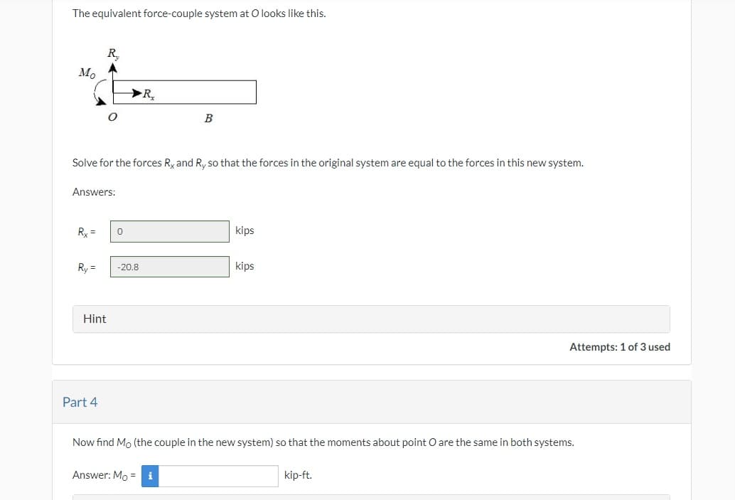 The equivalent force-couple system at O looks like this.
Mo
Answers:
Rx =
R
Solve for the forces Rx and Ry so that the forces in the original system are equal to the forces in this new system.
Ry=
Hint
Part 4
0
R₂
-20.8
B
Answer: Mo = i
kips
kips
Now find Mo (the couple in the new system) so that the moments about point O are the same in both systems.
Attempts: 1 of 3 used
kip-ft.