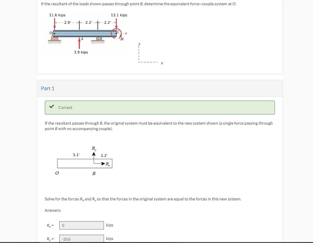 If the resultant of the loads shown passes through point B, determine the equivalent force-couple system at O.
11.6 kips
Part 1
Correct
Rx =
2.9¹
O
Answers:
R₁ =
0
A
-20.8
2.2'
3.9 kips
5.1'
If the resultant passes through B, the original system must be equivalent to the new system shown (a single force passing through
point B with no accompanying couple).
t
OB
2.2¹
R₂
A 2.2¹
B
13.1 kips
Solve for the forces R, and Ry so that the forces in the original system are equal to the forces in this new system.
R
M
kips
x
kips