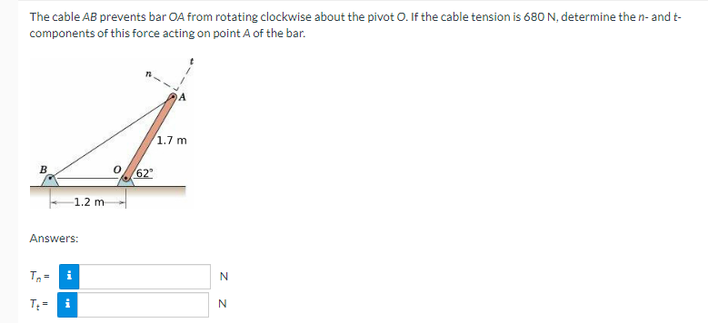 The cable AB prevents bar OA from rotating clockwise about the pivot O. If the cable tension is 680 N, determine the n- and t-
components of this force acting on point A of the bar.
4
1.7 m
62°
1.2 m
B
Answers:
Tn= i
T₁ = i
N
N