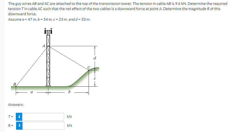 The guy wires AB and AC are attached to the top of the transmission tower. The tension in cable AB is 9.6 kN. Determine the required
tension T in cable AC such that the net effect of the two cables is a downward force at point A. Determine the magnitude R of this
downward force.
Assume a = 47 m, b = 54 m, c = 23 m, and d = 33 m.
B.
Answers:
T=
R=
i
Mi
A
KN
KN