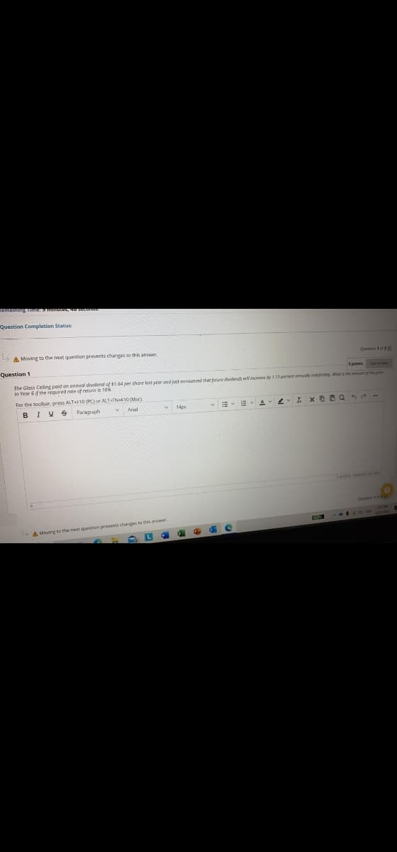 a e seco
Question Completion Status:
A Moving to the next question prevents charges to this answer.
Quetion 1 of 2
Question 1
a points Sve
The Glass Celing paid on annual dividend of $1.64 per share last veor ond just entounred that future dwdend Vincreme dy 13 perreet geustyindet er e omsuaf he arr
in Vear 6 if the required rate of return is 10%
For the toolbar, press ALT+F10 (PC) or ALTFN+F10 (Mar)
E- E A
I x O 0 Q 5 -
BIV S
Paragraph
A Moving to the next question prevents changes to this anower
