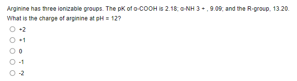 Arginine has three ionizable groups. The pk of a-COOH is 2.18; a-NH 3 +, 9.09; and the R-group, 13.20.
What is the charge of arginine at pH = 12?
0
-2