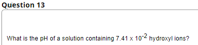 Question 13
What is the pH of a solution containing 7.41 x 10-² hydroxyl ions?