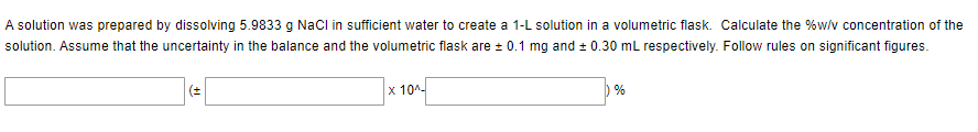 A solution was prepared by dissolving 5.9833 g NaCl in sufficient water to create a 1-L solution in a volumetric flask. Calculate the %w/v concentration of the
solution. Assume that the uncertainty in the balance and the volumetric flask are ± 0.1 mg and ± 0.30 mL respectively. Follow rules on significant figures.
(±
x 10^-
%