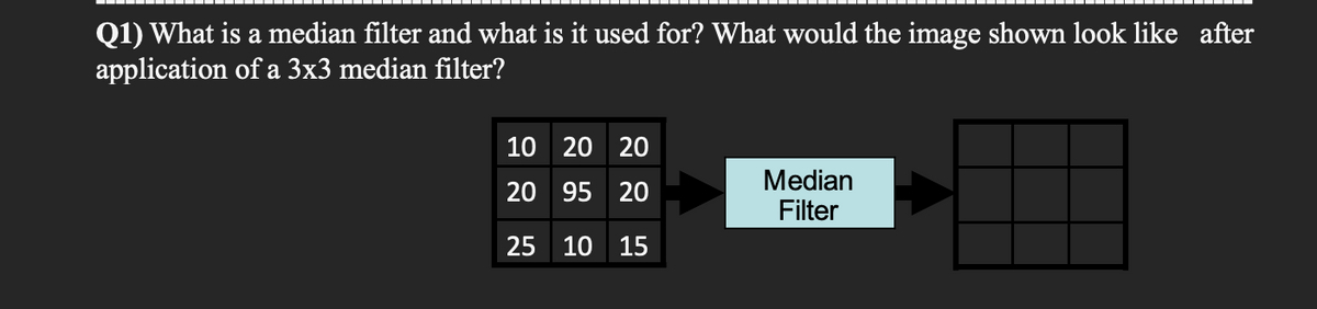 Q1) What is a median filter and what is it used for? What would the image shown look like after
application of a 3x3 median filter?
10 20 20
20 95 20
25 10 15
Median
Filter