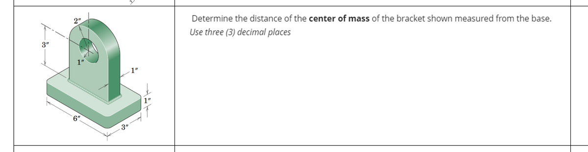 3"
2"
6
3"
Determine the distance of the center of mass of the bracket shown measured from the base.
Use three (3) decimal places