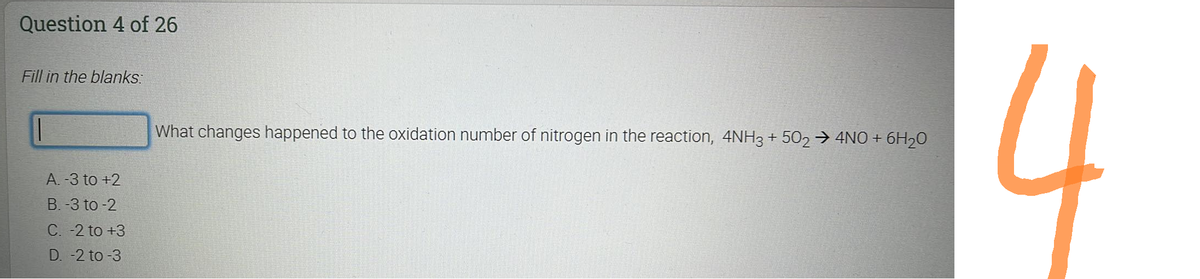 Question 4 of 26
Fill in the blanks:
A. -3 to +2
B. -3 to-2
C. -2 to +3
D. -2 to -3
What changes happened to the oxidation number of nitrogen in the reaction, 4NH3 + 502 → 4NO + 6H₂0
4