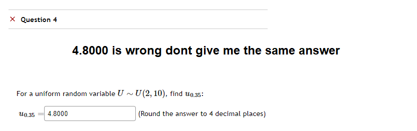 X Question 4
4.8000 is wrong dont give me the same answer
For a uniform random variable U~ U(2, 10), find 0.35:
U 0.35 4.8000
(Round the answer to 4 decimal places)