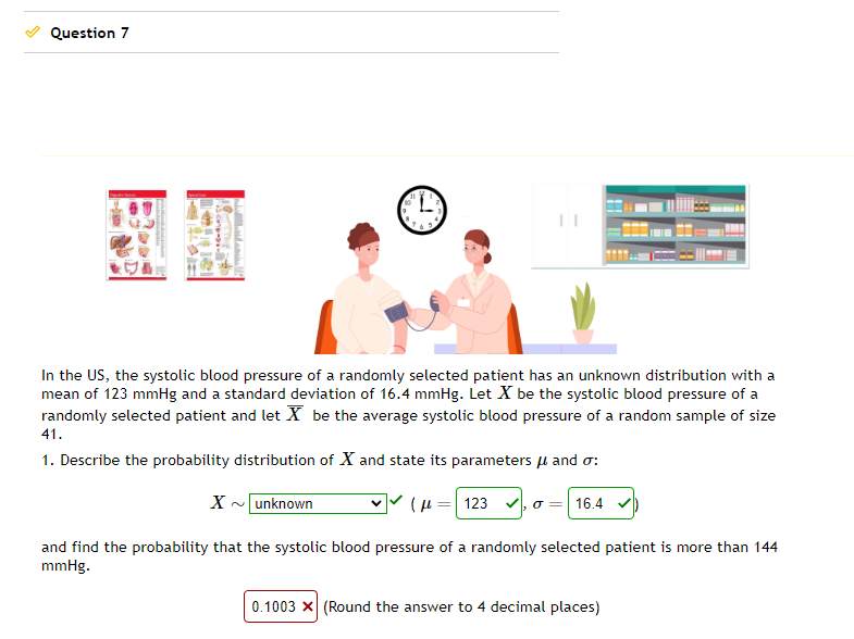 Question 7
DE
adamu
9
11
In the US, the systolic blood pressure of a randomly selected patient has an unknown distribution with a
mean of 123 mmHg and a standard deviation of 16.4 mmHg. Let X be the systolic blood pressure of a
randomly selected patient and let X be the average systolic blood pressure of a random sample of size
41.
1. Describe the probability distribution of X and state its parameters μ and o:
X~ unknown
(123,0 16.4✔
and find the probability that the systolic blood pressure of a randomly selected patient is more than 144
mmHg.
0.1003 X (Round the answer to 4 decimal places)