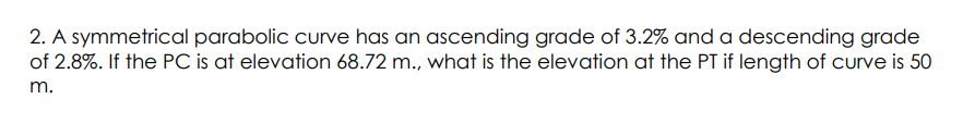 2. A symmetrical parabolic curve has an ascending grade of 3.2% and a descending grade
of 2.8%. If the PC is at elevation 68.72 m., what is the elevation at the PT if length of curve is 50
m.