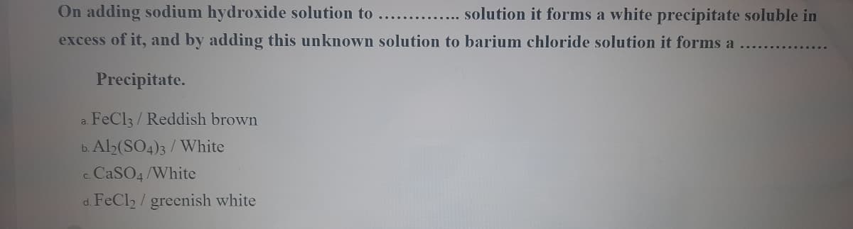 On adding sodium hydroxide solution to
......... solution it forms a white precipitate soluble in
excess of it, and by adding this unknown solution to barium chloride solution it forms a
Precipitate.
FeCl3/Reddish brown
a.
b. Al2(SO4)3 / White
c CaSO4 /White
d. FeCl2 / greenish white
