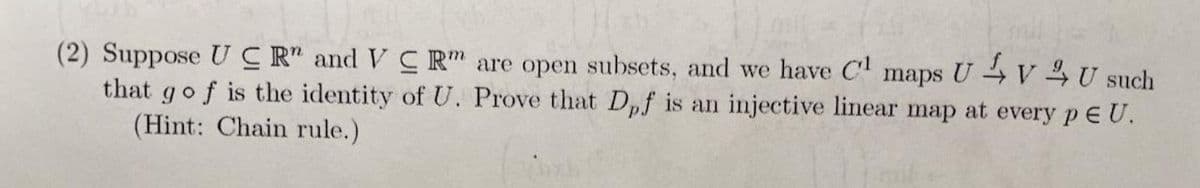 (2) Suppose UC R" and VC R" are open subsets, and we have C maps U V 4 U such
that gof is the identity of U. Prove that Dpf is an injective linear map at every p E U.
(Hint: Chain rule.)
