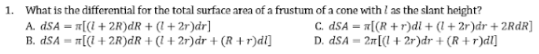 1. What is the differential for the total surface area of a frustum of a cone with I as the slant height?
A. dSA = «[(i + 2R)dR + (l + 2r)dr]
B. dSA = T[(l + 2R)dR + (l + 2r)dr + (R + r)dl]
C. dSA = «[(R +r)di + (l + 2r)dr + 2RdR]
D. dSA = 2r[(l + 2r)dr + (R + r)dl]
