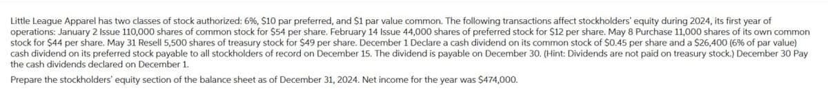 Little League Apparel has two classes of stock authorized: 6%, $10 par preferred, and $1 par value common. The following transactions affect stockholders' equity during 2024, its first year of
operations: January 2 Issue 110,000 shares of common stock for $54 per share. February 14 Issue 44,000 shares of preferred stock for $12 per share. May 8 Purchase 11,000 shares of its own common
stock for $44 per share. May 31 Resell 5,500 shares of treasury stock for $49 per share. December 1 Declare a cash dividend on its common stock of $0.45 per share and a $26,400 (6% of par value)
cash dividend on its preferred stock payable to all stockholders of record on December 15. The dividend is payable on December 30. (Hint: Dividends are not paid on treasury stock.) December 30 Pay
the cash dividends declared on December 1.
Prepare the stockholders' equity section of the balance sheet as of December 31, 2024. Net income for the year was $474,000.