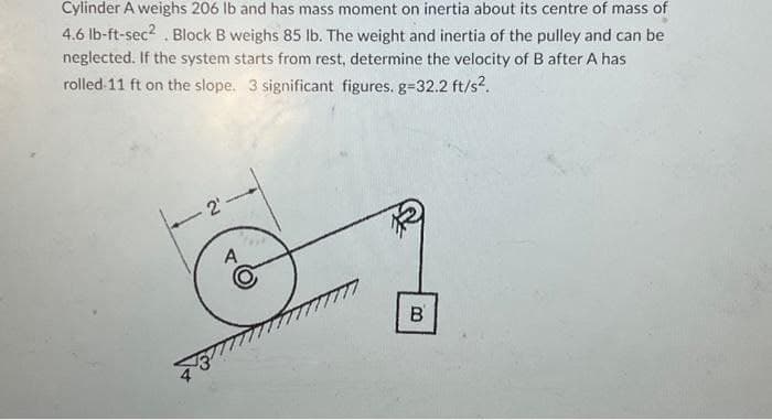 Cylinder A weighs 206 lb and has mass moment on inertia about its centre of mass of
4.6 lb-ft-sec². Block B weighs 85 lb. The weight and inertia of the pulley and can be
neglected. If the system starts from rest, determine the velocity of B after A has
rolled 11 ft on the slope. 3 significant figures. g=32.2 ft/s².
ية
A
B