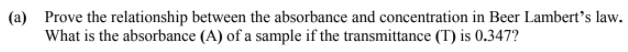 (a) Prove the relationship between the absorbance and concentration in Beer Lambert's law.
What is the absorbance (A) of a sample if the transmittance (T) is 0.347?
