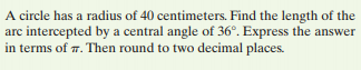 A circle has a radius of 40 centimeters. Find the length of the
arc intercepted by a central angle of 36°. Express the answer
in terms of 7. Then round to two decimal places.
