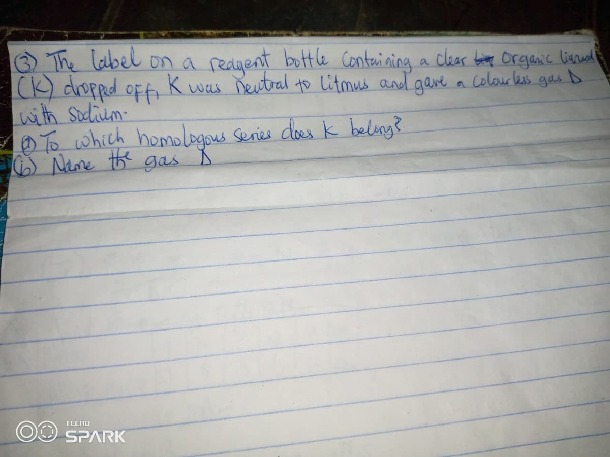 O The label on a redgent bottle Conteining a clar atete organic lienued
(K) dropped oFf k
with Sudium
To which homologons Senies dloes k belong?
S Neme the gas
K was Neutral to Litmus and gave a colouress gesD
TECNO
OO SPARK
