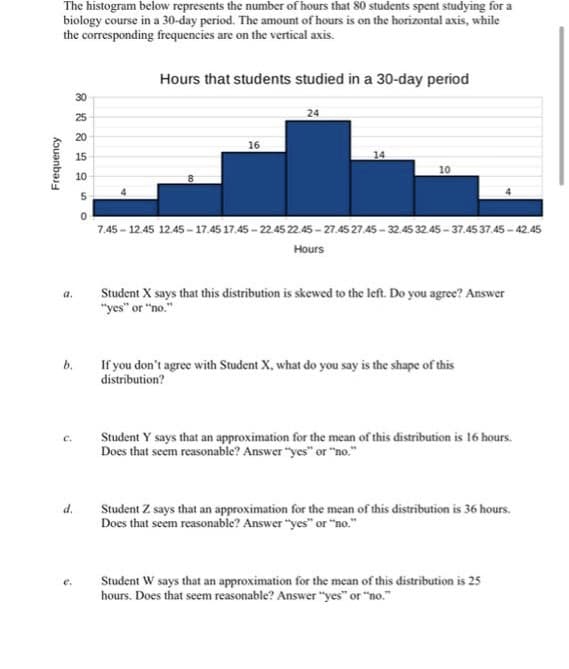 Frequency
The histogram below represents the number of hours that 80 students spent studying for a
biology course in a 30-day period. The amount of hours is on the horizontal axis, while
the corresponding frequencies are on the vertical axis.
8 2 2 4 950
a.
b.
C.
d.
30
25
20
15
10
Hours that students studied in a 30-day period
16
24
14
10
7.45-12.45 12.45-17.45 17.45-22.45 22.45-27.45 27.45-32.45 3245-37.45 37.45-42.45
Hours
Student X says that this distribution is skewed to the left. Do you agree? Answer
"yes" or "no."
If you don't agree with Student X, what do you say is the shape of this
distribution?
Student Y says that an approximation for the mean of this distribution is 16 hours.
Does that seem reasonable? Answer "yes" or "no."
Student Z says that an approximation for the mean of this distribution is 36 hours.
Does that seem reasonable? Answer "yes" or "no."
Student W says that an approximation for the mean of this distribution is 25
hours. Does that seem reasonable? Answer"yes" or "no."