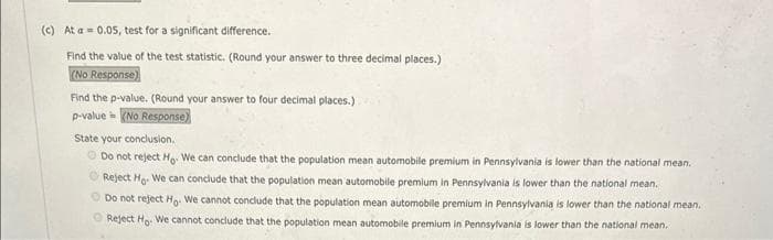 (c) At a = 0.05, test for a significant difference.
Find the value of the test statistic. (Round your answer to three decimal places.)
(No Response)
Find the p-value. (Round your answer to four decimal places.)
p-value = (No Response)
State your conclusion.
Do not reject Ho. We can conclude that the population mean automobile premium in Pennsylvania is lower than the national mean.
Reject Ho. We can conclude that the population mean automobile premium in Pennsylvania is lower than the national mean.
Do not reject Ho- We cannot conclude that the population mean automobile premium in Pennsylvania is lower than the national mean.
Reject Ho: We cannot conclude that the population mean automobile premium in Pennsylvania is lower than the national mean.