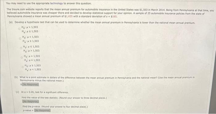 You may need to use the appropriate technology to answer this question.
The Insure.com website reports that the mean annual premium for automobile insurance in the United States was $1,503 in March 2014. Being from Pennsylvania at that time, you
believed automobile insurance was cheaper there and decided to develop statistical support for your opinion. A sample of 25 automobile insurance policies from the state of
Pennsylvania showed a mean annual premium of $1,435 with a standard deviation of s= $165.
(a) Develop a hypothesis test that can be used to determine whether the mean annual premium in Pennsylvania is lower than the national mean annual premium.
HoM 1,503
H:s 1,503
Ho: <1,503
H21,503
How 1,503
H₂> 1,503
Ho-1,503
Ma 2,500,
He #1,503
H₂1,503
(b) What is a point estimate in dollars of the difference between the mean annual premium in Pennsylvania and the national mean? (Use the mean annual premium in
Pennsylvania minus the national mean.)
(c) At a-0.05, test for a significant difference.
Find the value of the test statistic. (Round your answer to three decimal places)
(No Response)
Find the p-value. (Round your answer to four decimal places)
p-value (No Response)