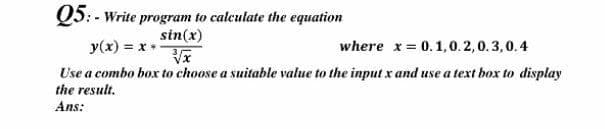 Q5: - Write program to calculate the equation
sin(x)
y(x) = x
where x= 0.1,0.2,0.3,0.4
Use a combo box to choose a suitable value to the input x and use a text box to display
the result.
Ans:
