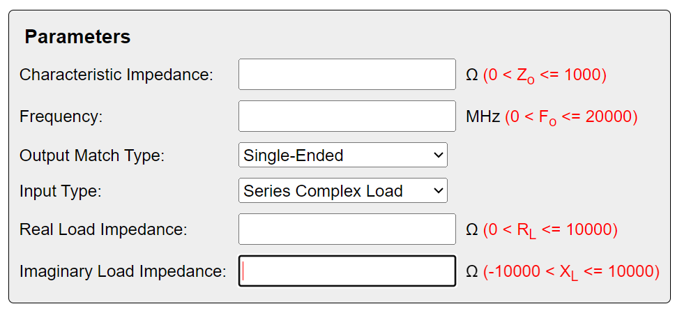 Parameters
Characteristic Impedance:
Frequency:
(0 <Z<= 1000)
MHz (0 < Fo<= 20000)
Output Match Type:
Single-Ended
Input Type:
Series Complex Load
Real Load Impedance:
Imaginary Load Impedance:
(0 <RL <= 10000)
(-10000 < XL <= 10000)