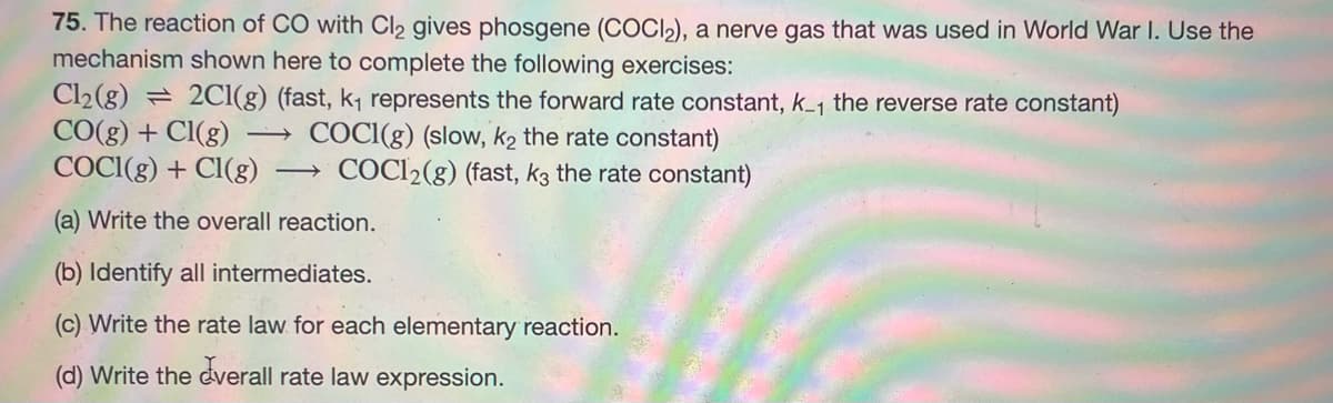 75. The reaction of CO with Cl₂ gives phosgene (COCI₂), a nerve gas that was used in World War I. Use the
mechanism shown here to complete the following exercises:
Cl₂(g) = 2Cl(g) (fast, k₁ represents the forward rate constant, k_₁ the reverse rate constant)
CO(g) + Cl(g)
COCI(g) (slow, k₂ the rate constant)
COCI(g) + Cl(g) -> COC12(g) (fast, k3 the rate constant)
(a) Write the overall reaction.
(b) Identify all intermediates.
(c) Write the rate law for each elementary reaction.
(d) Write the overall rate law expression.