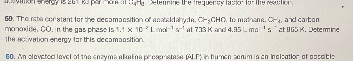 activa energy is 261 KJ per mole of C4H8. Determine the frequency factor for the reaction.
59. The rate constant for the decomposition of acetaldehyde, CH3CHO, to methane, CH4, and carbon
monoxide, CO, in the gas phase is 1.1 x 10-2 L mol-1 s-1 at 703 K and 4.95 L mol-1 s-1 at 865 K. Determine
the activation energy for this decomposition.
60. An elevated level of the enzyme alkaline phosphatase (ALP) in human serum is an indication of possible