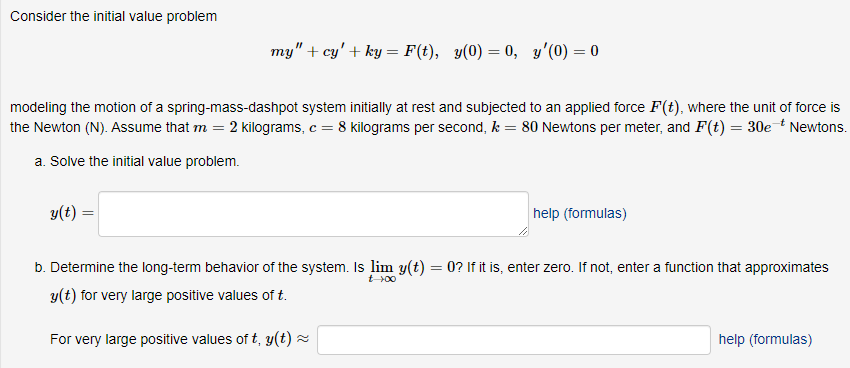 Consider the initial value problem
my" + cy' + ky = F(t), y(0) = 0, y'(0) = 0
modeling the motion of a spring-mass-dashpot system initially at rest and subjected to an applied force F(t), where the unit of force is
the Newton (N). Assume that m = 2 kilograms, c = 8 kilograms per second, k = 80 Newtons per meter, and F(t) = 30e * Newtons.
a. Solve the initial value problem.
y(t) =
help (formulas)
b. Determine the long-term behavior of the system. Is lim y(t) = 0? If it is, enter zero. If not, enter a function that approximates
y(t) for very large positive values of t.
For very large positive values of t, y(t) ~
help (formulas)