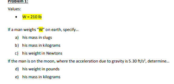 Problem 1:
Values:
• W = 210 lb
If a man weighs "W" on earth, specify...
a) his mass in slugs
b)
his mass in kilograms
c) his weight in Newtons
If the man is on the moon, where the acceleration due to gravity is 5.30 ft/s², determine...
d) his weight in pounds
e) his mass in kilograms