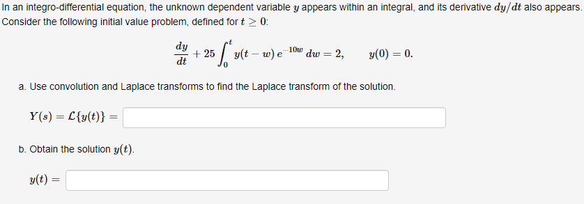 In an integro-differential equation, the unknown dependent variable y appears within an integral, and its derivative dy/dt also appears.
Consider the following initial value problem, defined for t > 0:
5 ff y(t-w) e-
a. Use convolution and Laplace transforms to find the Laplace transform of the solution.
Y(s) = L{y(t)} =
b. Obtain the solution y(t).
y(t) =
dy
dt
+25
-10w dw = 2,
y(0) = 0.