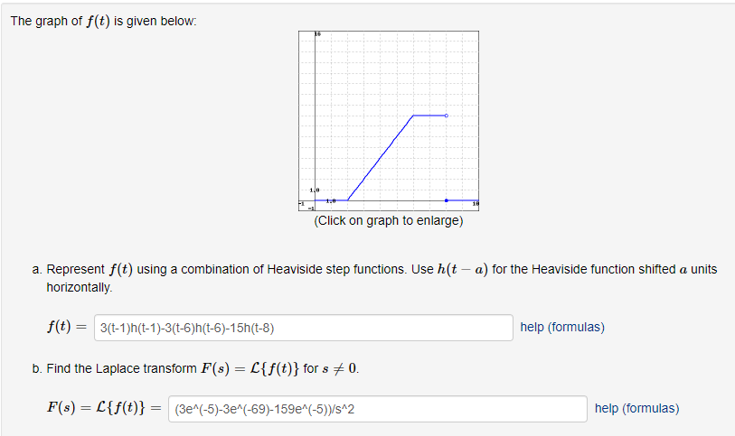 The graph of f(t) is given below:
16
1,8
=
1.8
(Click on graph to enlarge)
a. Represent f(t) using a combination of Heaviside step functions. Use h(t - a) for the Heaviside function shifted a units
horizontally.
f(t) = 3(t-1)h(t-1)-3(t-6)h(t-6)-15h(t-8)
b. Find the Laplace transform F(s) = L{f(t)} for s + 0.
F(s) = L{f(t)}
(3e^(-5)-3e^(-69)-159e^(-5))/s^2
help (formulas)
help (formulas)