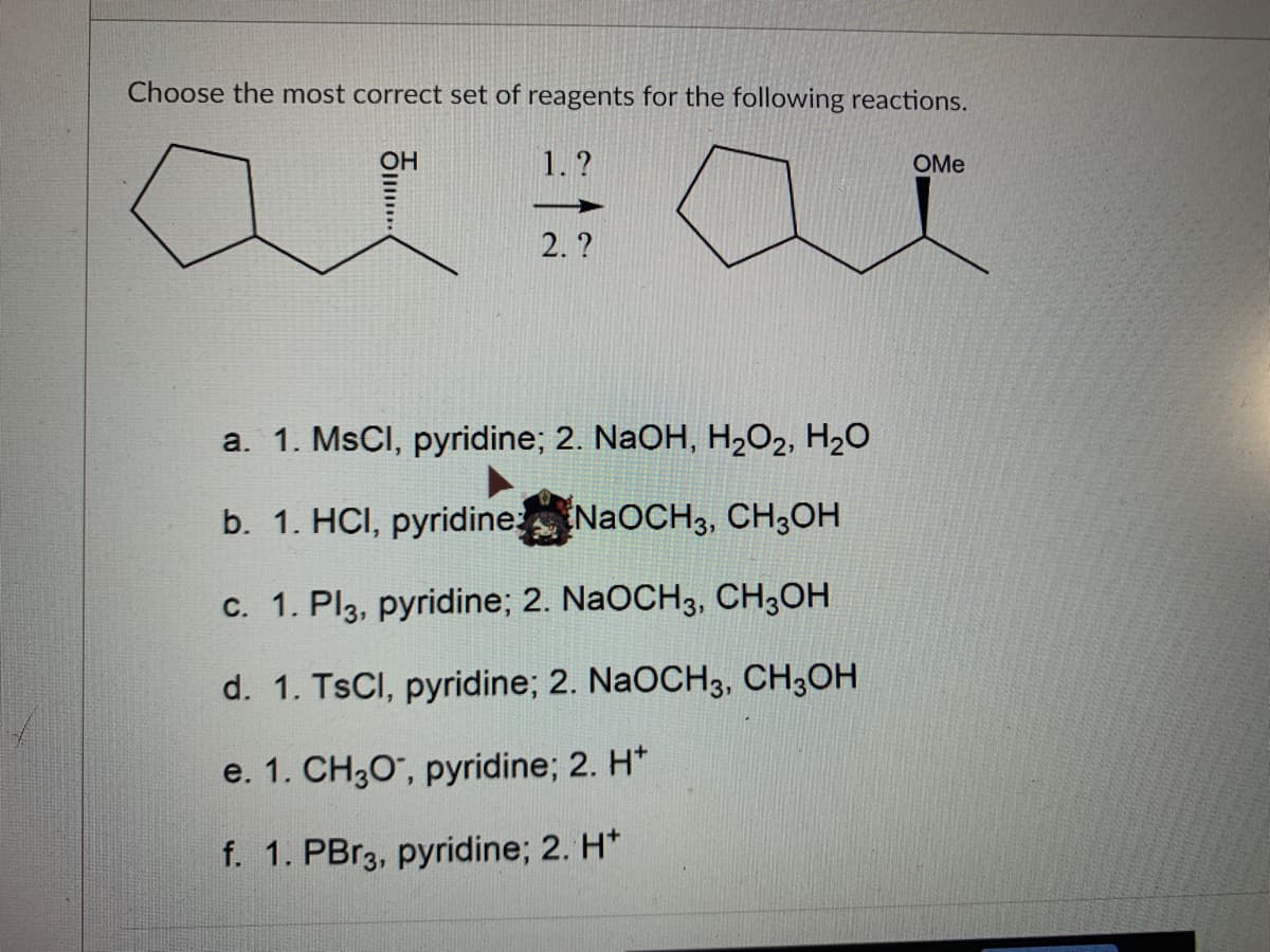 Choose the most correct set of reagents for the following reactions.
1.?
OMe
2. ?
a. 1. MsCI, pyridine; 2. NaOH, H2O2, H2O
b. 1. HCI, pyridine NaOCH3, CH;OH
c. 1. Pl3, pyridine; 2. NaOCH3, CH;OH
d. 1. TSCI, pyridine; 2. NaOCH3, CH3OH
e. 1. CH30", pyridine; 2. H*
f. 1. PBr3, pyridine; 2. H*
