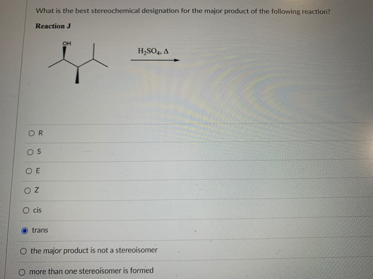 What is the best stereochemical designation for the major product of the following reaction?
Reaction J
OH
H,SO4, A
OR
OS
O E
O Z
cis
O trans
O the major product is not a stereoisomer
more than one stereoisomer is formed
