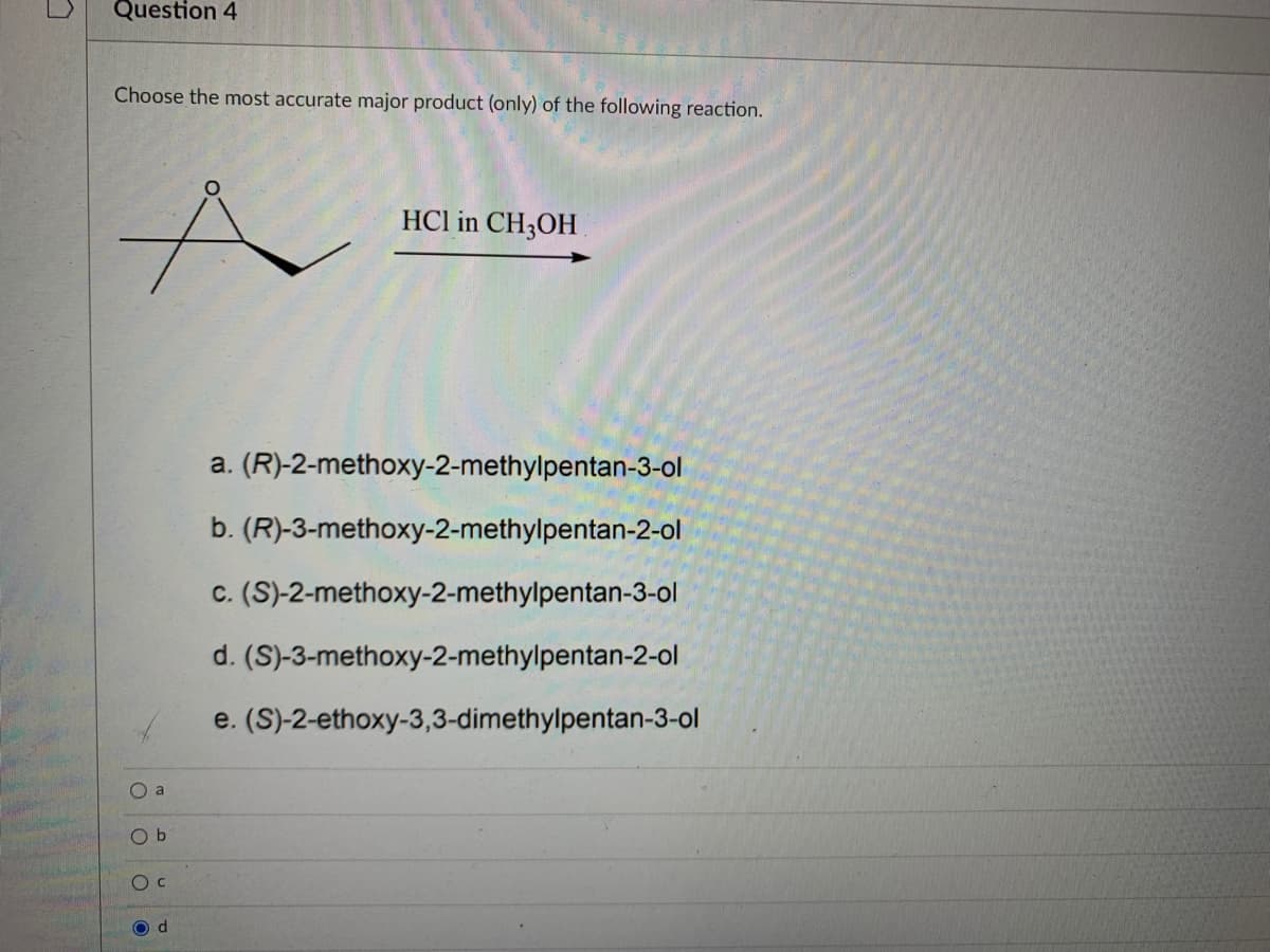 Question 4
Choose the most accurate major product (only) of the following reaction.
HCl in CH3OH
a. (R)-2-methoxy-2-methylpentan-3-ol
b. (R)-3-methoxy-2-methylpentan-2-ol
c. (S)-2-methoxy-2-methylpentan-3-ol
d. (S)-3-methoxy-2-methylpentan-2-ol
e. (S)-2-ethoxy-3,3-dimethylpentan-3-ol
a
O b
O d
