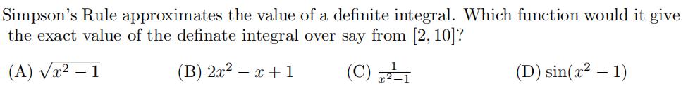 Simpson's Rule approximates the value of a definite integral. Which function would it give
the exact value of the definate integral over say from [2, 10]?
(A) Væ² – 1
(В) 2.? — х +1
(C)
(D) sin(x² – 1)
