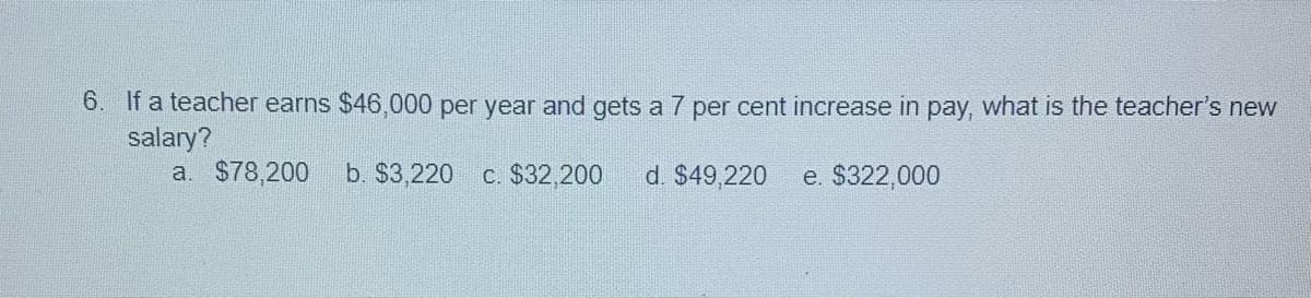 6. If a teacher earns $46,000 per year and gets a 7 per cent increase in pay, what is the teacher's new
salary?
a. $78,200
b. $3,220 c. $32,200
d. $49,220
e. $322,000
