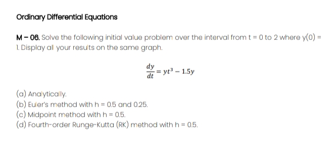 Ordinary Differential Equations
M- 06. Solve the following initial value problem over the interval from t = 0 to 2 where y(0) =
1. Display all your results on the same graph.
dy
de = yt – 1.5y
(a) Analytically.
(b) Euler's method with h = 0.5 and 0.25.
(c) Midpoint method with h = 0.5.
(d) Fourth-order Runge-Kutta (RK) method with h = 0.5.
