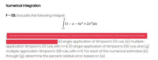 Numerical Integration
F- 03. Evaluate the following integral:
ja-
(1- x – 4x³ + 2x5)dx
a) single application of Simpson's 1/3 rule; (e) multiple-
application Simpson's 1/3 rule, with n=4; (f) single application of Simpson's 3/8 rule; and (g)
multiple-application Simpson's 3/8 rule, with n=5. For each of the numerical estimates (b)
through (g), determine the percent relative error based on (a).
