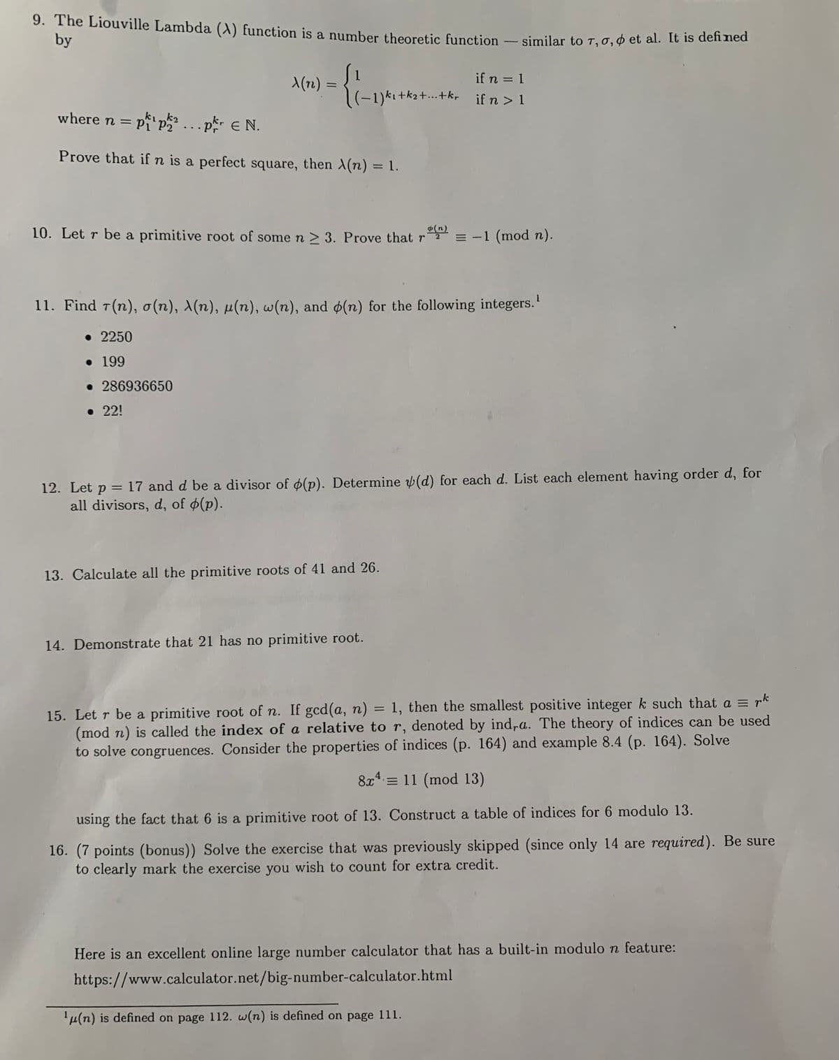 9. The Liouville Lambda (A) function is a number theoretic function – similar to T,0,¢ et al. It is denaic
by
if n = 1
X(12) :
(-1)kı+k2+...+kr if n >1
where n = p p...pr e N.
= Pi
P2
Prove that if n is a perfect square, then X(n) = 1.
10. Let r be a primitive root of some n 2 3. Prove that r
¢(n)
= -1 (mod n).
11. Find 7(n), o(n), X(n), µ(n), w(n), and ø(n) for the following integers.'
• 2250
• 199
• 286936650
• 22!
12. Let p = 17 and d be a divisor of o(p). Determine (d) for each d. List each element having order d, for
all divisors, d, of (p).
%3D
13. Calculate all the primitive roots of 41 and 26.
14. Demonstrate that 21 has no primitive root.
15. Let r be a primitive root of n. If gcd(a, n) = 1, then the smallest positive integer k such that a = rk
(mod n) is called the index of a relative to r, denoted by ind,a. The theory of indices can be used
to solve congruences. Consider the properties of indices (p. 164) and example 8.4 (p. 164). Solve
%3D
8x = 11 (mod 13)
using the fact that 6 is a primitive root of 13. Construct a table of indices for 6 modulo 13.
16. (7 points (bonus)) Solve the exercise that was previously skipped (since only 14 are required). Be sure
to clearly mark the exercise you wish to count for extra credit.
Here is an excellent online large number calculator that has a built-in modulo n feature:
https://www.calculator.net/big-number-calculator.html
'µ(n) is defined on page 112. w(n) is defined on page 111.
