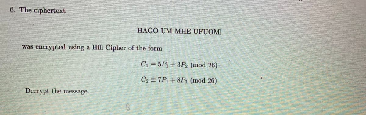 6. The ciphertext
HAGO UM MHE UFUOM!
was encrypted using a Hill Cipher of the form
C1 = 5P +3P2 (mod 26)
C2 = 7P¡ + 8P2 (mod 26)
Decrypt the message.
