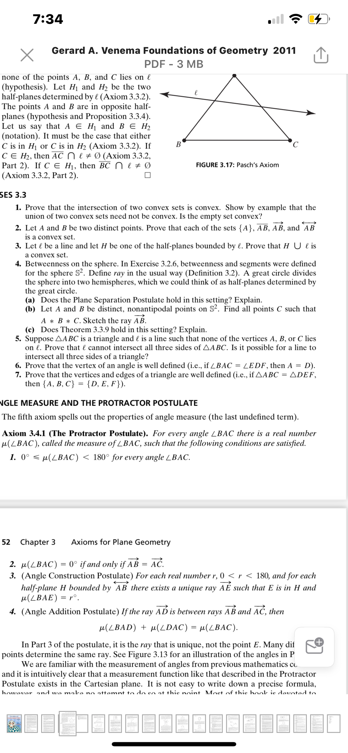 7:34
Gerard A. Venema Foundations of Geometry 2011
PDF - 3 MB
none of the points A, B, and C lies on l
(hypothesis). Let H1 and H2 be the two
half-planes determined by l (Axiom 3.3.2).
The points A and B are in opposite half-
planes (hypothesis and Proposition 3.3.4).
Let us say that A E Hj and B E H2
(notation). It must be the case that either
C is in H1 or C is in H2 (Axiom 3.3.2). If
CE H2, then AC ne#Ø (Axiom 3.3.2,
Part 2). If C Е H, then BC Nеt 0
(Axiom 3.3.2, Part 2).
В
FIGURE 3.17: Pasch's Axiom
SES 3.3
1. Prove that the intersection of two convex sets is convex. Show by example that the
union of two convex sets need not be convex. Is the empty set convex?
2. Let A and B be two distinct points. Prove that each of the sets {A}, AB, AB, and AB
is a convex set.
3. Let l be a line and let H be one of the half-planes bounded by l. Prove that H U l is
a convex set.
4. Betweenness on the sphere. In Exercise 3.2.6, betweenness and segments were defined
for the sphere S². Define ray in the usual way (Definition 3.2). A great circle divides
the sphere into two hemispheres, which we could think of as half-planes determined by
the great circle.
(a) Does the Plane Separation Postulate hold in this setting? Explain.
(b) Let A and B be distinct, nonantipodal points on S?. Find all points C such that
AB.
A * B * C. Sketch the ray
(c) Does Theorem 3.3.9 hold in this setting? Explain.
5. Suppose AABC is a triangle and l is a line such that none of the vertices A, B, or C lies
on l. Prove that l cannot intersect all three sides of AABC. Is it possible for a line to
intersect all three sides of a triangle?
6. Prove that the vertex of an angle is well defined (i.e., if ZBAC = LEDF, then A
7. Prove that the vertices and edges of a triangle are well defined (i.e., if AABC = ADEF,
then {A, B, C} = {D, E, F}).
D).
%3D
NGLE MEASURE AND THE PROTRACTOR POSTULATE
The fifth axiom spells out the properties of angle measure (the last undefined term).
Axiom 3.4.1 (The Protractor Postulate). For every angle LBAC there is a real number
µ(LBAC), called the measure of LBAC, such that the following conditions are satisfied.
1. 0° < µ(LBAC) < 180° for every angle LBAC.
52
Chapter 3
Axioms for Plane Geometry
AĆ.
2. µ(LBAC) = 0° if and only if AB
3. (Angle Construction Postulate) For each real number r, 0 <r < 180, and for each
half-plane H bounded by AB there exists a unique ray AÉ such that E is in H and
u(LBAE) = r°.
4. (Angle Addition Postulate) If the ray AD is between rays AB and AĆ, then
u(LBAD) + µ(LDAC) = µ(LBAC).
In Part 3 of the postulate, it is the ray that is unique, not the point E. Many dif
points determine the same ray. See Figure 3.13 for an illustration of the angles in P
We are familiar with the measurement of angles from previous mathematics co
and it is intuitively clear that a measurement function like that described in the Protractor
Postulate exists in the Cartesian plane. It is not easy to write down a precise formula,
however and we make no attemnt to do so at this noint Most of this book is devoted to.
