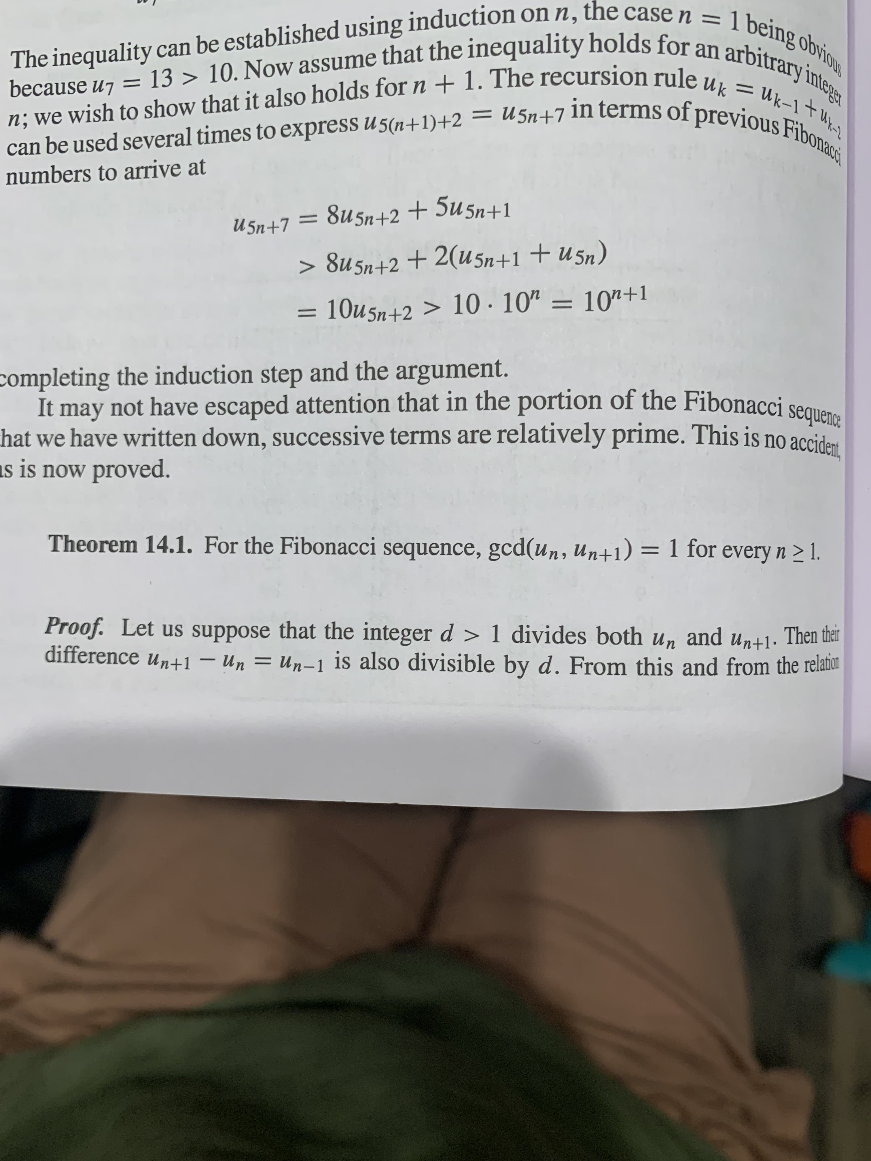 because u7 = 13 > 10. Now assume that the inequality holds for on
Uk
in terms of previous
= U5n+7
can be used several times to express u 5(n+1)+2
numbers to arrive at
Fibonacs
1
U 5n+7 = 8u5n+2+ 5u5n+1
> 8u5n+2 +2(U5n+1 +U5n)
completing the induction step and the argument.
It may not have escaped attention that in the portion of the Fibonacci
hat we have written down, successive terms are relatively prime. This is no accident
is is now proved.
Theorem 14.1. For the Fibonacci sequence, gcd(un, Un+1) = 1 for every n > 1.
Proof. Let us suppose that the integer d > 1 divides both un and un+1· Then thêr
difference un+1 – Un = Un-1 is also divisible by d. From this and from the relant
