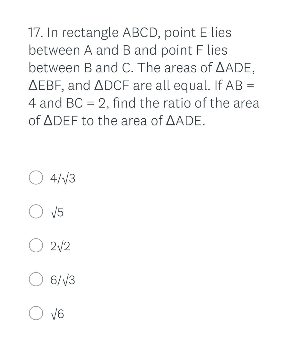 **Geometry Problem 17:**

In rectangle ABCD, point E lies between A and B, and point F lies between B and C. The areas of triangles ∆ADE, ∆EBF, and ∆DCF are all equal. If AB = 4 and BC = 2, find the ratio of the area of ∆DEF to the area of ∆ADE.

**Options:**

- ○ \( \frac{4}{\sqrt{3}} \)
- ○ \( \sqrt{5} \)
- ○ \( 2\sqrt{2} \)
- ○ \( \frac{6}{\sqrt{3}} \)
- ○ \( \sqrt{6} \)