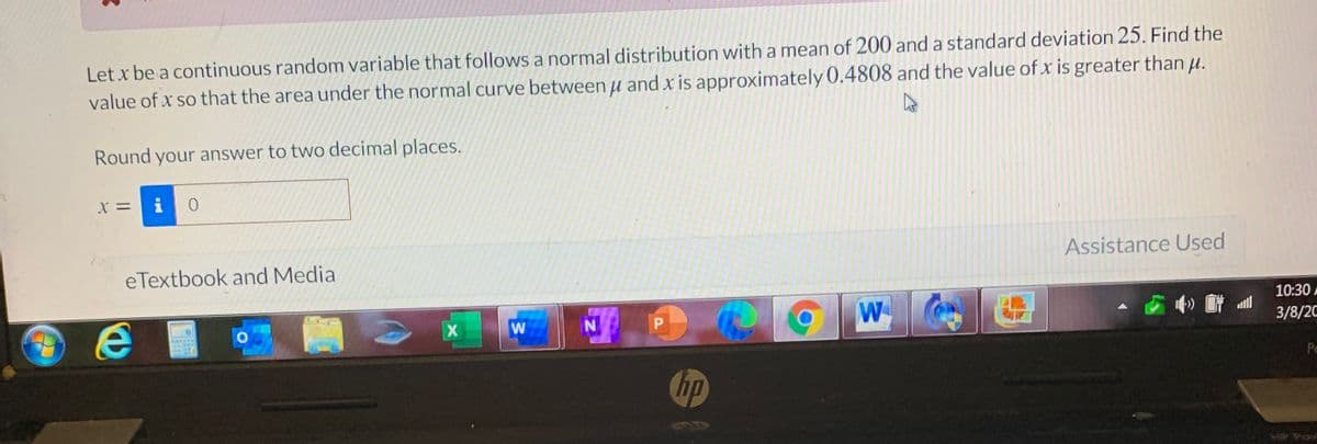 Let x be a continuous random variable that follows a normal distribution with a mean of 200 and a standard deviation 25. Find the
value of x so that the area under the normal curve between u and x is approximately 0.4808 and the value of x is greater than u.
Round your answer to two decimal places.
X =
i
Assistance Used
eTextbook and Media
10:30 A
W
P.
3/8/2C
Pc
hp
P Pow
