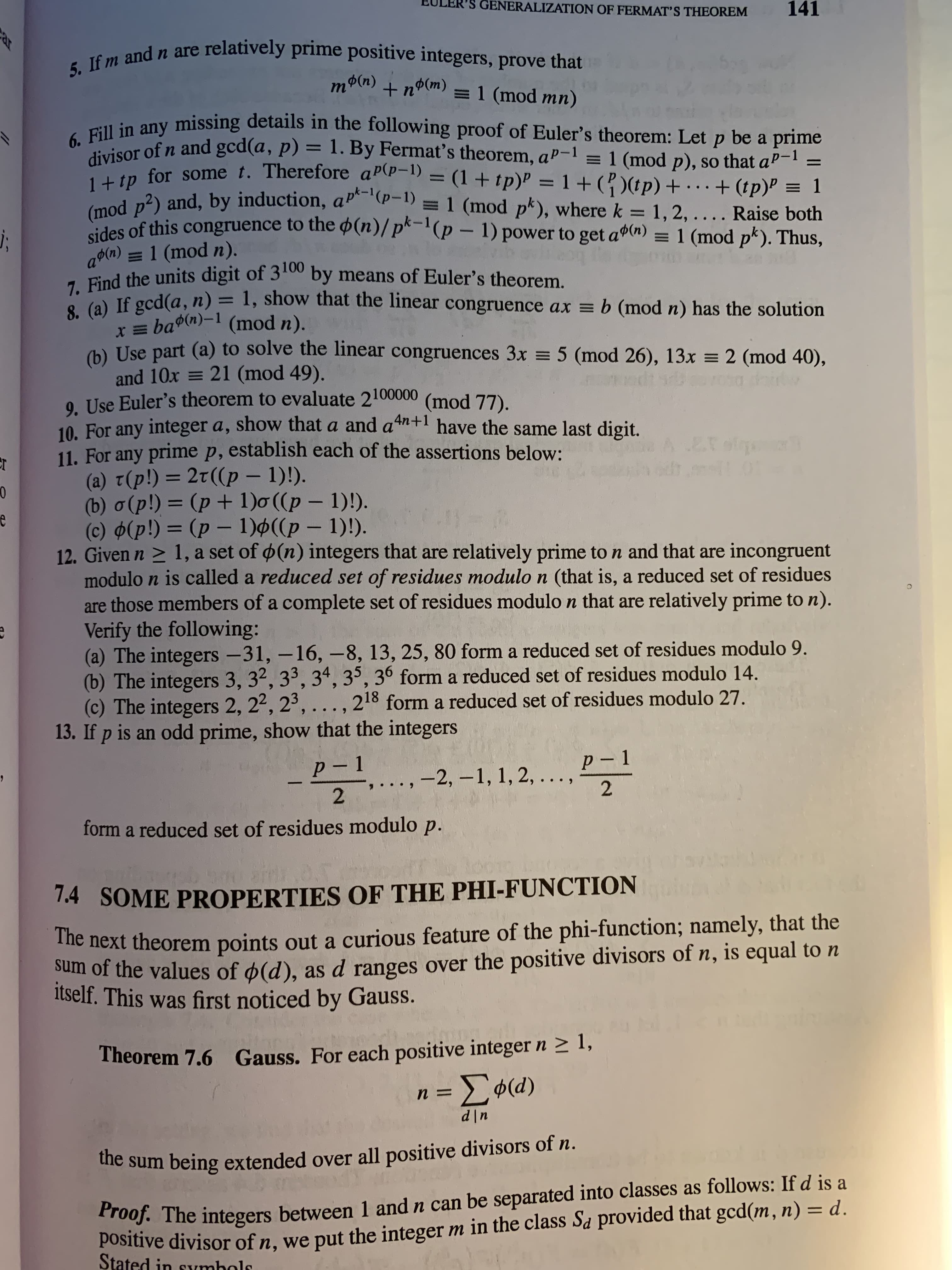 ar
GENERALIZATION OF FERMAT’S THEOREM
141
relatively prime positive integers, prove that
5. If m and n are
(u)pU +
=1 (mod mn)
(u)U
be a prime
Psor of n and gcd(a, p) = 1. By Fermat's theorem, aP-1 = 1 (mod p), so that aP-
%3D
tn for some t. Therefore aP\p-1) = (1 + tp)P = 1+ (? )(tp) +
i n2) and, by induction, aP (P-1) = 1 (mod pk), where k = 1, 2, ..
+ (tp)P = 1
//
..
Raise both
des of this congruence to the $(n)/pk-l(p – 1) power to get a(n) = 1 (mod pk). Thus,
%3D
a$(n) = 1 (mod n).
Piad the units digit of 3t0 by means of Euler's theorem.
O (a) If gcd(a, n) = 1, show that the linear congruence ax = b (mod n) has the solution
I= ba(n)-1 (mod n).
(h) Use part (a) to solve the linear congruences 3x = 5 (mod 26), 13x = 2 (mod 40),
and 10x = 21 (mod 49).
9. Use Euler's theorem to evaluate 2100000
10. For any integer a, show that a and an+l have the same last digit,
11. For any prime p, establish each of the assertions below:
(a) t(p!)= 2t((p – 1)!).
(b) o(p!) = (p + 1)o((p – 1)!).
(c) $(p!) = (p – 1)ø((p – 1)!).
12. Given n > 1, a set of ø(n) integers that are relatively prime to n and that are incongruent
modulo n is called a reduced set of residues modulo n (that is, a reduced set of residues
are those members of a complete set of residues modulo n that are relatively prime to n).
Verify the following:
(a) The integers -31, -16, -8, 13, 25, 80 form a reduced set of residues modulo 9.
(b) The integers 3, 32, 33, 34, 35, 36 form a reduced set of residues modulo 14.
(c) The integers 2, 22, 2',...
13. If p is an odd prime, show that the integers
%3D
(mod 77).
%3D
%3D
,218
form a reduced set of residues modulo 27.
p-1
p-1
-2, -1, 1, 2,
2.
2.
form a reduced set of residues modulo p.
1.4 SOME PROPERTIES OF THE PHI-FUNCTION
The next theorem points out a curious feature of the phi-function; namely, that the
um of the values of ø(d), as d ranges over the positive divisors of n, is equal to n
Itself. This was first noticed by Gauss.
Theorem 7.6 Gauss. For each positive integer n 2 1,
(p)ø 3 =
u|P
die sum being extended over all positive divisors of n.
Positive divisor of n, we put the integer m in the class Sa provided that gcd(m, n) = d.
Stated in symbols
T roof. The integers between 1 and n can be separated into classes as follows: If d is a
