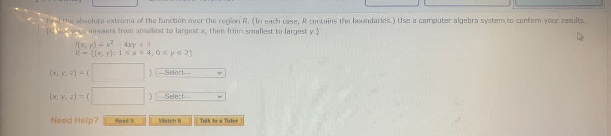 Find the absolute extrema of the function over the region R. (In each case, R contains the boundaries.) Use a computer algebra system to confirm your results.
(Ciec your answers from smallest to largest x, then from smallest to largest y.)
f(x, y) = x - 4xy + 9
R = {(x, y): 1 <X<4,0 < y < 2}
|3D
%3D
(x, y, z) = (
Select--
(x, y, z) = (
Select--
Need Help?
Talk to a Tutor
Read It
Watch It
