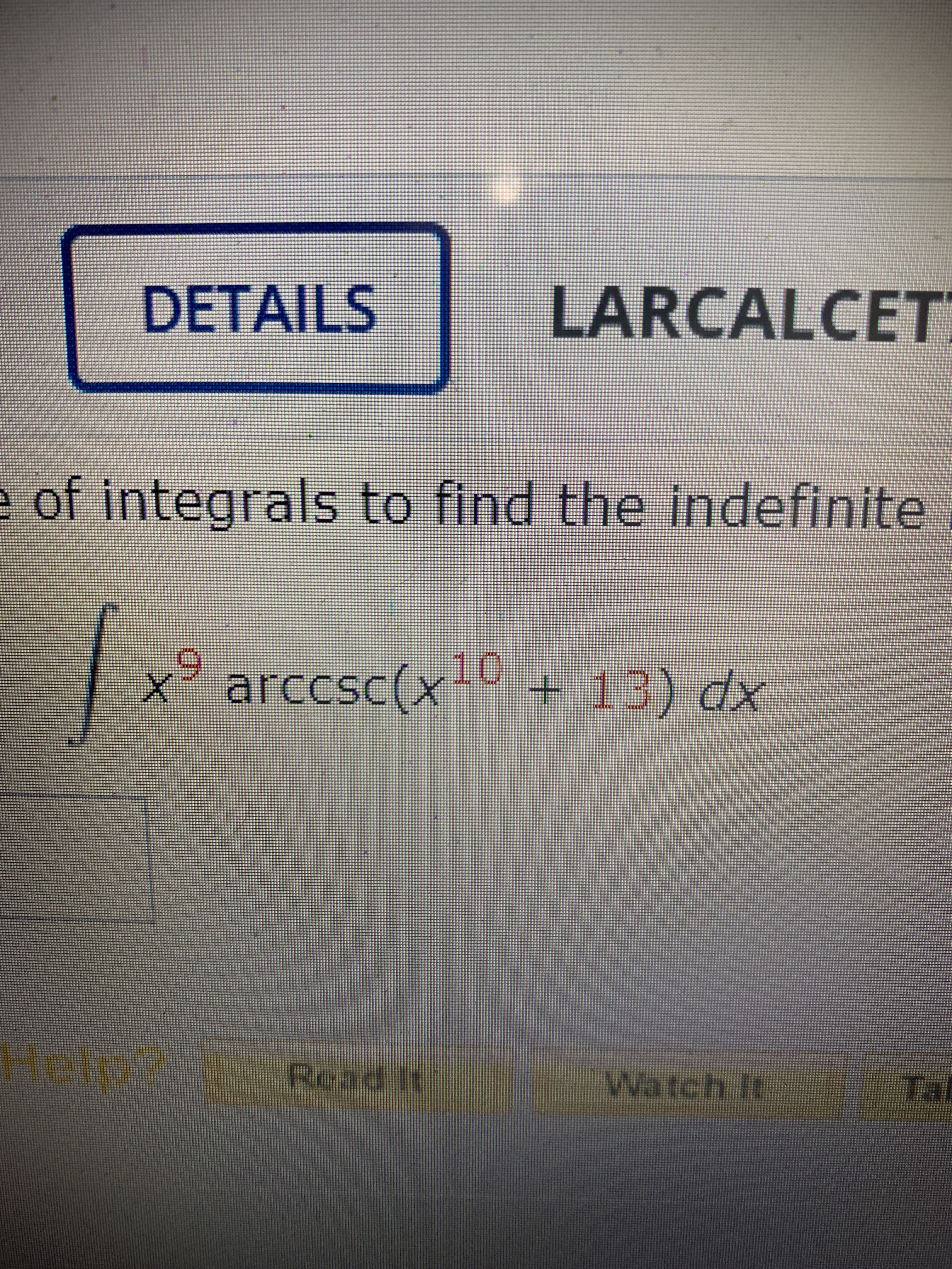 On this Educational website, we explore the process of finding the indefinite integral of composite functions. Below is a sample problem requiring this technique:

\[ \int x^9 \arccsc(x^{10} + 13) \, dx \]

Here, we are tasked with integrating the function \( x^9 \arccsc(x^{10} + 13) \) with respect to \( x \).

### Key Concepts:
1. **Power Functions:** The integrand includes a power function \( x^9 \), which highlights that understanding the rules of integrating polynomials is vital.
2. **Inverse Trigonometric Functions:** The function \( \arccsc \), the inverse cosecant, is part of the integrand, which may require knowledge of specific integration techniques involving inverse trigonometric functions.
3. **Composite Functions:** Recognizing how to handle composite functions \( x^{10} + 13 \) within the context of integration will be necessary.

### Possible Approach:
To approach this integral, one might consider substitution methods due to the complexity introduced by the \( x^{10} \) term inside the inverse cosecant function.

1. **Substitution:** Let \( u = x^{10} + 13 \). This substitution simplifies the function inside the inverse cosecant.

2. **Differentiation of Substitution:** Compute \( du \). Since \( u = x^{10} + 13 \), \( \frac{du}{dx} = 10x^9 \). This helps to express \( dx \) in terms of \( du \).

This integral demonstrates the multi-step approach often necessary in calculus, combining derivative knowledge with inverse trigonometric and polynomial integration techniques.

### Detailed Explanation:
1. **Perform the Substitution:**
   \[
   u = x^{10} + 13 \quad \Rightarrow \quad du = 10x^9 dx
   \]
   Thus, \( dx = \frac{du}{10x^9} \).

2. **Rewrite the Integral in Terms of \( u \):**
   \[
   \int x^9 \arccsc(u) \cdot \frac{du}{10x^9}
   \]
   Simplifies to:
   \[
   \int \frac{1}{10} \arccsc(u) \, du
   \]

3. **Evaluate the New Integral:**
   \[
   \